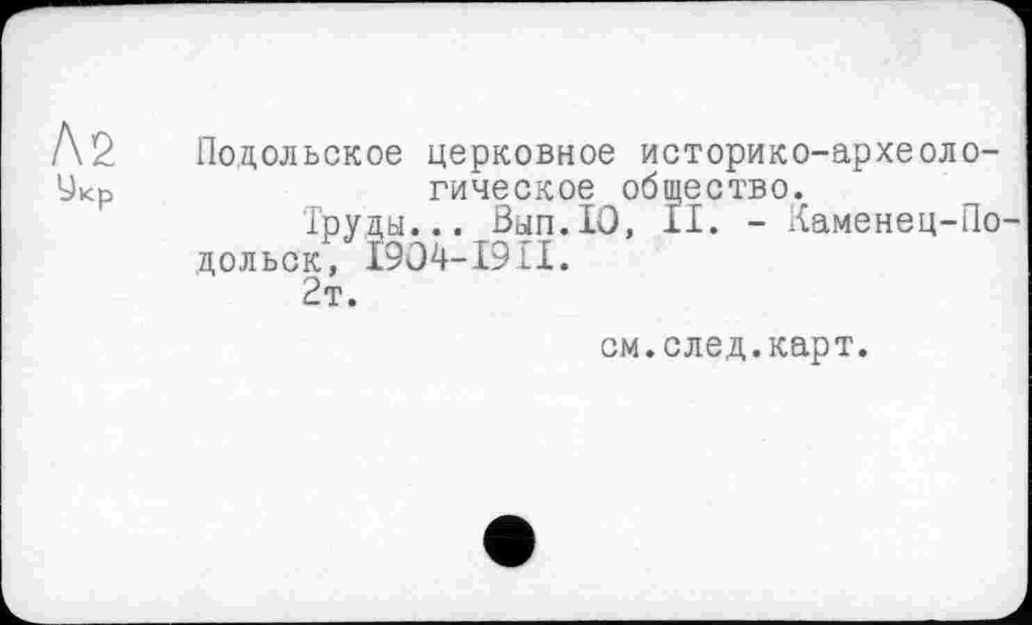 ﻿Ni Укр
Подольское церковное историко-археологическое общество.
Труды... Вып.Ю, II. - Каменец-Подольск, І9О4-І9П.
2т.
см.след.карт.